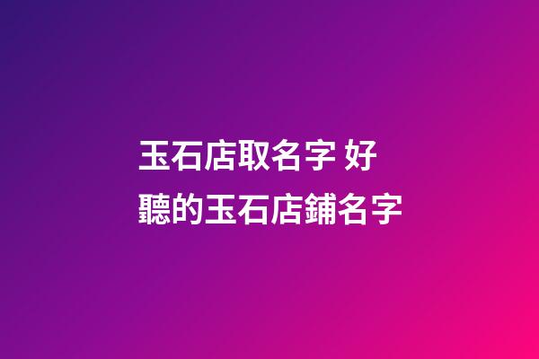 玉石店取名字 好聽的玉石店鋪名字-第1張-店鋪起名-玄機派
